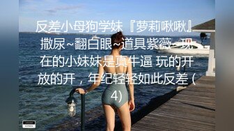 反差小母狗学妹『萝莉啾啾』撒尿~翻白眼~道具紫薇~现在的小妹妹是真牛逼 玩的开放的开，年纪轻轻如此反差 (4)