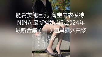 肥臀美鲍巨乳_淘宝内衣模特 NINA 最新抖奶自慰2024年最新合集（一）道具插穴白浆喷水