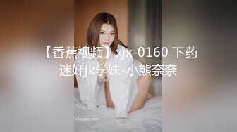 【香蕉视频】xjx-0160 下药迷奸jk学妹-小熊奈奈