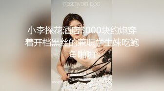 小李探花酒店3000块约炮穿着开档黑丝的兼职学生妹吃鲍鱼啪啪