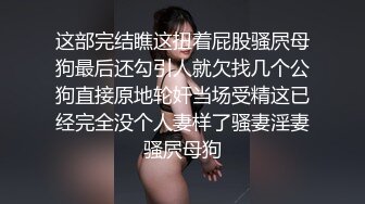 这部完结瞧这扭着屁股骚屄母狗最后还勾引人就欠找几个公狗直接原地轮奸当场受精这已经完全没个人妻样了骚妻淫妻骚屄母狗