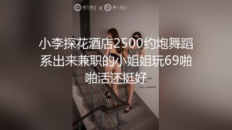 小李探花酒店2500约炮舞蹈系出来兼职的小姐姐玩69啪啪活还挺好