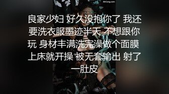 良家少妇 好久没抱你了 我还要洗衣服墨迹半天 不想跟你玩 身材丰满洗完澡做个面膜 上床就开操 被无套输出 射了一肚皮