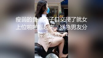 瘦弱的贵州妹子口交硬了就女上位啪啪摇起来，猴急男友分钟就缴枪了