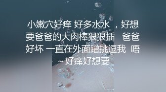 小嫩穴好痒 好多水水 ，好想要爸爸的大肉棒狠狠插   爸爸好坏 一直在外面蹭挑逗我  唔～好痒好想要