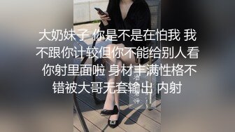 大奶妹子 你是不是在怕我 我不跟你计较但你不能给别人看 你射里面啦 身材丰满性格不错被大哥无套输出 内射