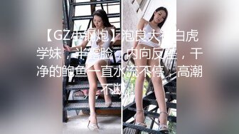 【GZ小钢炮】泡良大神白虎学妹，半露脸，内向反差，干净的鲍鱼一直水流不停，高潮不断！