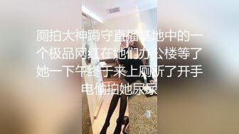 厕拍大神蹲守直播基地中的一个极品网红在她们办公楼等了她一下午终于来上厕所了开手电偷拍她尿尿