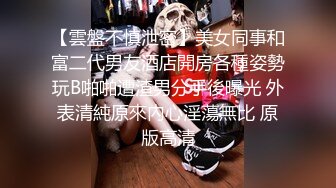 【雲盤不慎泄密】美女同事和富二代男友酒店開房各種姿勢玩B啪啪遭渣男分手後曝光 外表清純原來內心淫蕩無比 原版高清