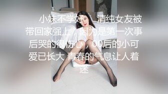 ☀️小妹不学好☀️清纯女友被带回家强上，因为是第一次事后哭的很伤心，00后的小可爱已长大 青春的气息让人着迷