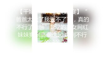 【千娇百媚❤️视觉盛宴】“爸爸太大了我受不了了，真的不行了爸爸”182的美女网红妹妹爽到高潮迭起 爽到不行的呻吟