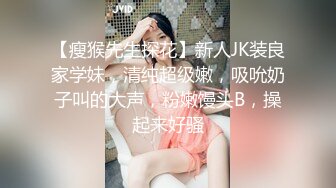 【瘦猴先生探花】新人JK装良家学妹，清纯超级嫩，吸吮奶子叫的大声，粉嫩馒头B，操起来好骚