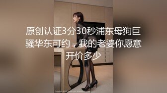 原创认证3分30秒浦东母狗巨骚华东可约，我的老婆你愿意开价多少