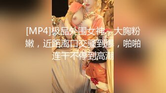 [MP4]极品外围女神，大胸粉嫩，近距离口交骚到爆，啪啪连干不停到高潮