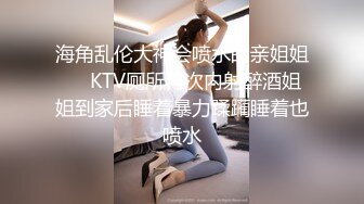 海角乱伦大神会喷水的亲姐姐❤️KTV厕所再次内射醉酒姐姐到家后睡着暴力蹂躏睡着也喷水