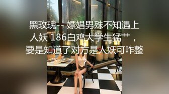 黑玫瑰-- 嫖娼男殊不知遇上人妖 186白鸡大学生猛艹，要是知道了对方是人妖可咋整？