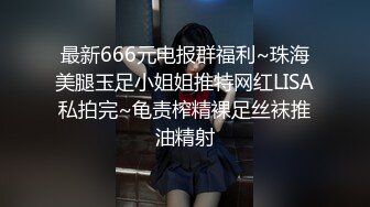 最新666元电报群福利~珠海美腿玉足小姐姐推特网红LISA私拍完~龟责榨精裸足丝袜推油精射