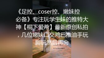 《足控、coser控、嫩妹控❤️必备》专注玩学生妹的推特大神【桐下爱希】最新原创私拍，几位嫩妹口交鸡巴推油手玩脚玩然后再肏