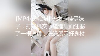 [MP4/ 642M] 长发卡哇伊妹子，打飞机交，逼逼里面还塞了一根道具，洗澡展示好身材