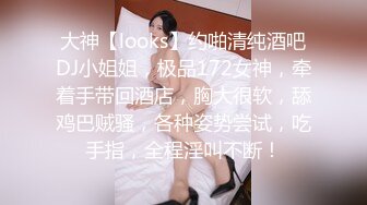 大神【looks】约啪清纯酒吧DJ小姐姐，极品172女神，牵着手带回酒店，胸大很软，舔鸡巴贼骚，各种姿势尝试，吃手指，全程淫叫不断！