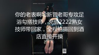 你的老表啊哈新晋老哥专攻足浴勾搭技师，充值2222熟女技师带回家，全程拍摄回到酒店直接开操