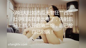 孕妇大肚如西瓜无套狂艹西瓜肚孕妇实在是太爽了，内射后马上插入开启第二炮，自己给自己刷锅！