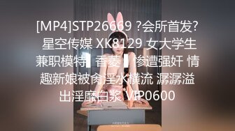 [MP4]STP26669 ?会所首发? 星空传媒 XK8129 女大学生兼职模特▌香菱 ▌惨遭强奸 情趣新娘被肏淫水横流 潺潺溢出淫靡白浆 VIP0600