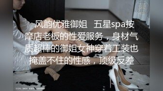 ✿风韵优雅御姐✿五星spa按摩店老板的性爱服务，身材气质超棒的御姐女神穿着工装也掩盖不住的性感，顶级反差