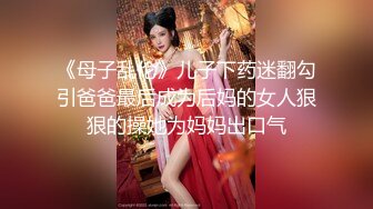 《母子乱伦》儿子下药迷翻勾引爸爸最后成为后妈的女人狠狠的操她为妈妈出口气