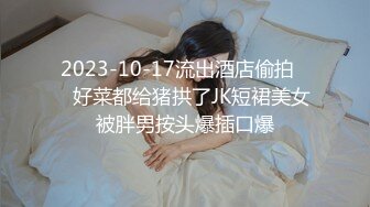 2023-10-17流出酒店偷拍❤️好菜都给猪拱了JK短裙美女被胖男按头爆插口爆