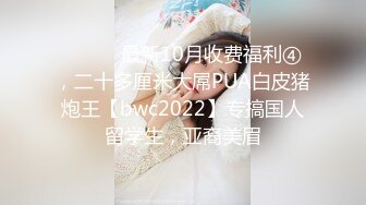 ⚫️⚫️最新10月收费福利④，二十多厘米大屌PUA白皮猪炮王【bwc2022】专搞国人留学生，亚裔美眉