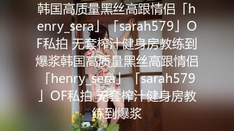 韩国高质量黑丝高跟情侣「henry_sera」「sarah579」OF私拍 无套榨汁健身房教练到爆浆韩国高质量黑丝高跟情侣「henry_sera」「sarah579」OF私拍 无套榨汁健身房教练到爆浆