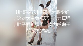 【胖哥探花】F罩杯大胸少妇，这对大白兔视觉冲击力真强，胖子爱不释手，卖力啪啪干得她高潮