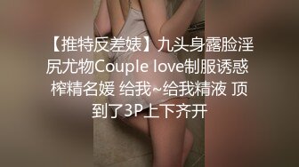 【推特反差婊】九头身露脸淫尻尤物Couple love制服诱惑 榨精名媛 给我~给我精液 顶到了3P上下齐开