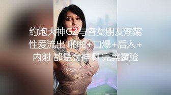 约炮大神GZ与各女朋友淫荡性爱流出 啪啪+口爆+后入+内射 都是女神啊 完美露脸