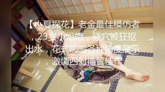 【小夏探花】老金最佳模仿者，23岁小姐姐，骚穴被狂抠出水，花式啪啪各种角度展示，激情四射撸管佳作