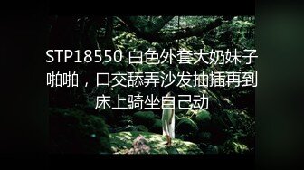 STP18550 白色外套大奶妹子啪啪，口交舔弄沙发抽插再到床上骑坐自己动