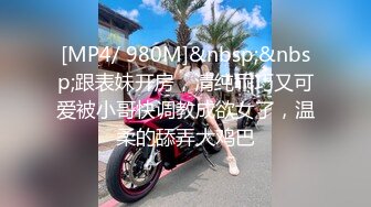 [MP4/ 980M]&nbsp;&nbsp;跟表妹开房，清纯乖巧又可爱被小哥快调教成欲女了，温柔的舔弄大鸡巴