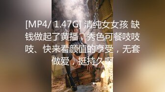 [MP4/ 1.47G] 清纯女女孩 缺钱做起了黄播，秀色可餐吱吱吱、快来看颜值的享受，无套做爱，挺持久啊