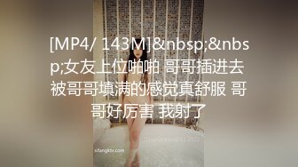 [MP4/ 143M]&nbsp;&nbsp;女友上位啪啪 哥哥插进去 被哥哥填满的感觉真舒服 哥哥好厉害 我射了