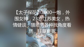 【太子探花】3000一炮，外围女神，23岁江苏美女，热情健谈，猥琐男各种找角度看屄，狂草爽死