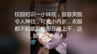 校园初识一小妹纸，音容笑貌令人神往，可爱小内衣，衣服都不脱就把她摁在床上干，这颜值真带劲！