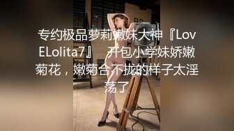 专约极品萝莉嫩妹大神『LovELolita7』✅开包小学妹娇嫩菊花，嫩菊合不拢的样子太淫荡了