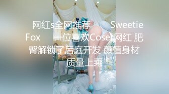 ✨网红s全网推荐✨❤️SweetieFox❤️一位喜欢Coser网红 肥臀解锁了后庭开发 颜值身材质量上乘