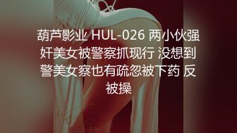 葫芦影业 HUL-026 两小伙强奸美女被警察抓现行 没想到警美女察也有疏忽被下药 反被操