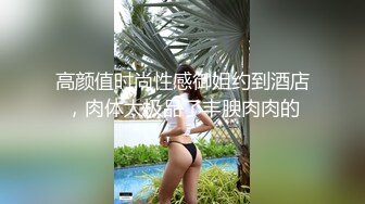 高颜值时尚性感御姐约到酒店，肉体太极品了丰腴肉肉的