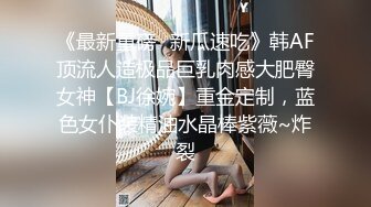 《最新重磅✿新瓜速吃》韩AF顶流人造极品巨乳肉感大肥臀女神【BJ徐婉】重金定制，蓝色女仆装精油水晶棒紫薇~炸裂