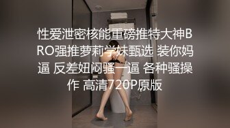 性爱泄密核能重磅推特大神BRO强推萝莉学妹甄选 装你妈逼 反差妞闷骚一逼 各种骚操作 高清720P原版