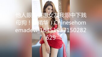 他人眼中贤惠女友我眼中下贱母狗！（精华）Chinesehomemadevi_16451937150282629