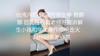 台湾JVID 风骚性感女神 费爵娜 巨乳性教育老师开腿讲解生小孩和学生操作擦枪走火❤️妈妈回家差点抓